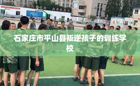 石家庄市平山县叛逆孩子的训练学校
