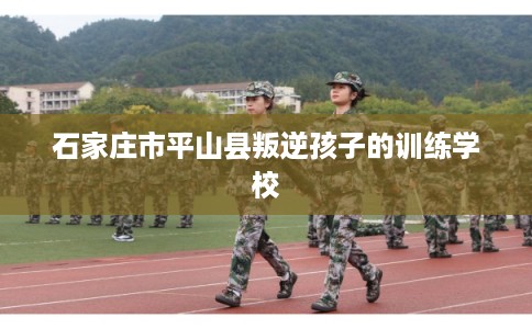 石家庄市平山县叛逆孩子的训练学校