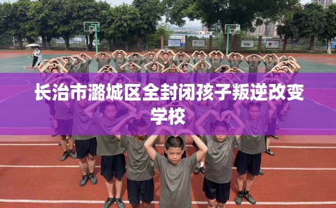 长治市潞城区全封闭孩子叛逆改变学校