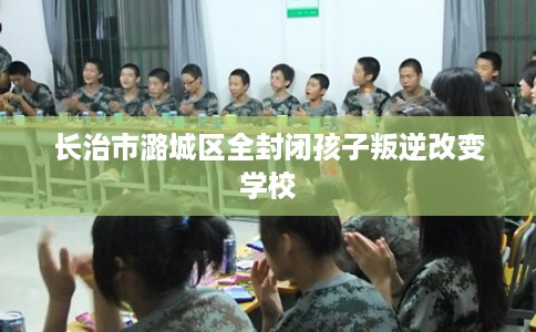 长治市潞城区全封闭孩子叛逆改变学校