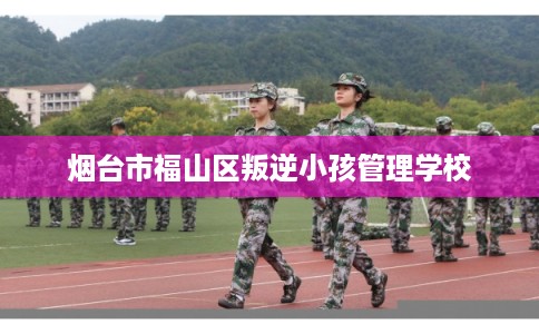 烟台市福山区叛逆小孩管理学校