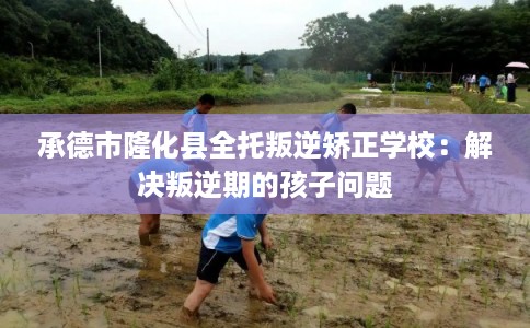 承德市隆化县全托叛逆矫正学校：解决叛逆期的孩子问题