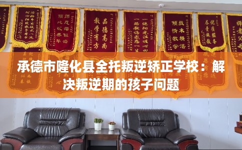 承德市隆化县全托叛逆矫正学校：解决叛逆期的孩子问题