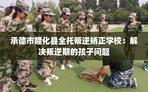 承德市隆化县全托叛逆矫正学校：解决叛逆期的孩子问题