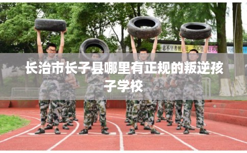 长治市长子县哪里有正规的叛逆孩子学校