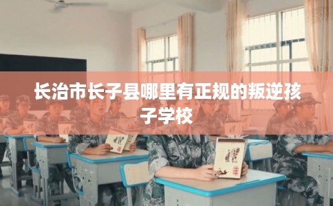 长治市长子县哪里有正规的叛逆孩子学校