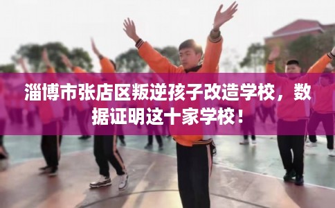 淄博市张店区叛逆孩子改造学校,数据证明这十家学校! 淄博市张店区叛逆孩子改造学校,数据证明这十家学校!