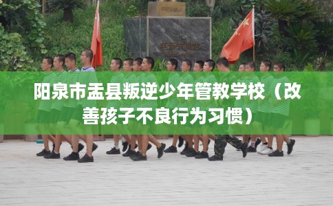 阳泉市盂县叛逆少年管教学校(改善孩子不良行为习惯) 阳泉市盂县叛逆少年管教学校(改善孩子不良行为习惯)
