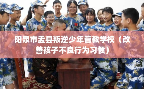 阳泉市盂县叛逆少年管教学校(改善孩子不良行为习惯) 阳泉市盂县叛逆少年管教学校(改善孩子不良行为习惯)