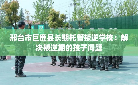 邢台市巨鹿县长期托管叛逆学校:解决叛逆期的孩子问题 邢台市巨鹿县长期托管叛逆学校:解决叛逆期的孩子问题
