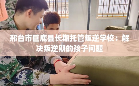 邢台市巨鹿县长期托管叛逆学校:解决叛逆期的孩子问题 邢台市巨鹿县长期托管叛逆学校:解决叛逆期的孩子问题