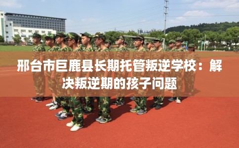 邢台市巨鹿县长期托管叛逆学校:解决叛逆期的孩子问题 邢台市巨鹿县长期托管叛逆学校:解决叛逆期的孩子问题