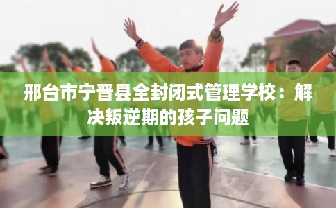 邢台市宁晋县全封闭式管理学校：解决叛逆期的孩子问题