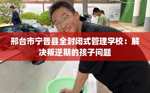 邢台市宁晋县全封闭式管理学校：解决叛逆期的孩子问题