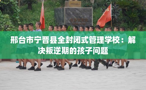 邢台市宁晋县全封闭式管理学校：解决叛逆期的孩子问题