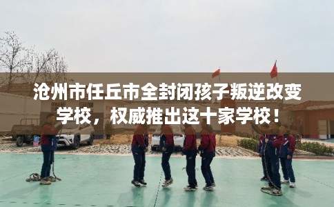 沧州市任丘市全封闭孩子叛逆改变学校，权威推出这十家学校！