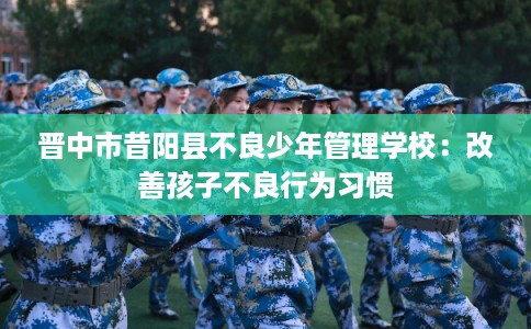 晋中市昔阳县不良少年管理学校:改善孩子不良行为习惯 晋中市昔阳县不良少年管理学校:改善孩子不良行为习惯