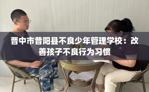 晋中市昔阳县不良少年管理学校:改善孩子不良行为习惯 晋中市昔阳县不良少年管理学校:改善孩子不良行为习惯