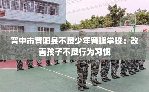 晋中市昔阳县不良少年管理学校:改善孩子不良行为习惯 晋中市昔阳县不良少年管理学校:改善孩子不良行为习惯