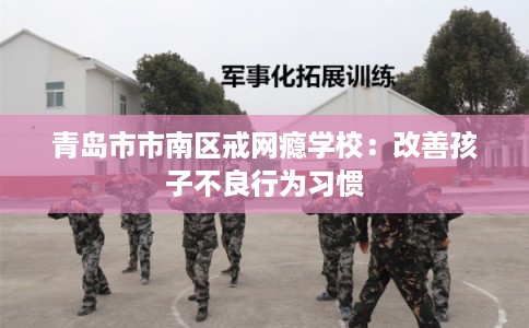青岛市市南区戒网瘾学校:改善孩子不良行为习惯 青岛市市南区戒网瘾学校:改善孩子不良行为习惯