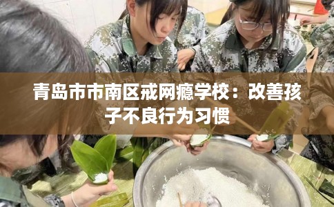 青岛市市南区戒网瘾学校:改善孩子不良行为习惯 青岛市市南区戒网瘾学校:改善孩子不良行为习惯