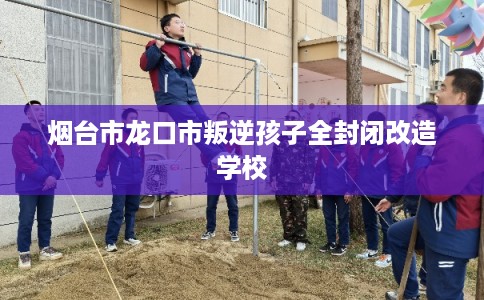 烟台市龙口市叛逆孩子全封闭改造学校 烟台市龙口市叛逆孩子全封闭改造学校