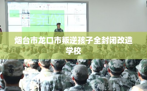 烟台市龙口市叛逆孩子全封闭改造学校 烟台市龙口市叛逆孩子全封闭改造学校