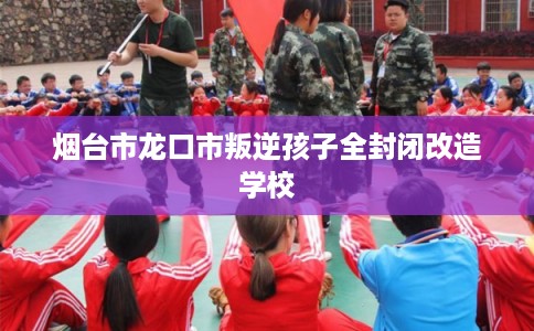 烟台市龙口市叛逆孩子全封闭改造学校 烟台市龙口市叛逆孩子全封闭改造学校