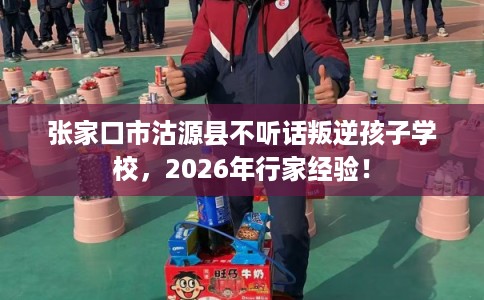 张家口市沽源县不听话叛逆孩子学校，2026年行家经验！