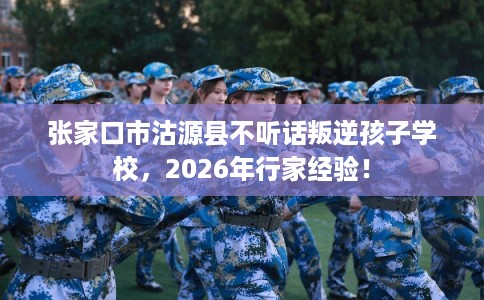 张家口市沽源县不听话叛逆孩子学校，2026年行家经验！