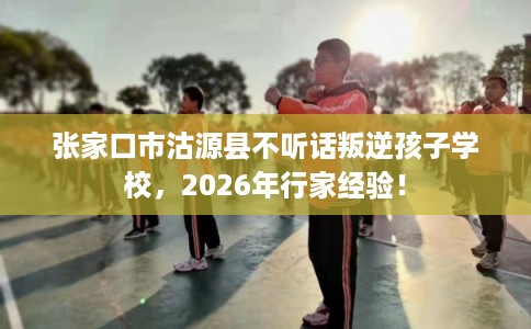 张家口市沽源县不听话叛逆孩子学校，2026年行家经验！