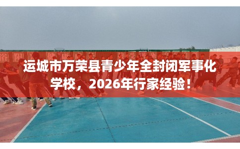 运城市万荣县青少年全封闭军事化学校，2026年行家经验！