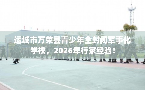 运城市万荣县青少年全封闭军事化学校，2026年行家经验！
