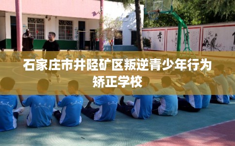 石家庄市井陉矿区叛逆青少年行为矫正学校 石家庄市井陉矿区叛逆青少年行为矫正学校