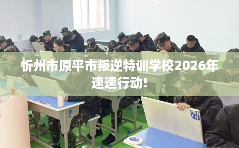 忻州市原平市叛逆特训学校2026年速速行动! 忻州市原平市叛逆特训学校2026年速速行动!