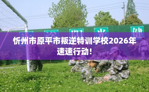 忻州市原平市叛逆特训学校2026年速速行动! 忻州市原平市叛逆特训学校2026年速速行动!
