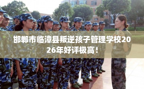 邯郸市临漳县叛逆孩子管理学校2026年好评极高! 邯郸市临漳县叛逆孩子管理学校2026年好评极高!
