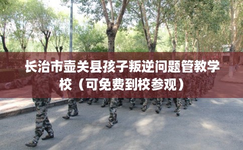 长治市壶关县孩子叛逆问题管教学校(可免费到校参观) 长治市壶关县孩子叛逆问题管教学校(可免费到校参观)