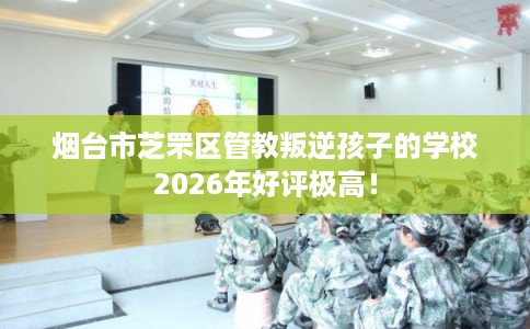 烟台市芝罘区管教叛逆孩子的学校2026年好评极高! 烟台市芝罘区管教叛逆孩子的学校2026年好评极高!