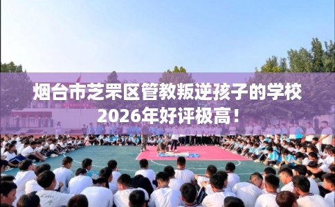 烟台市芝罘区管教叛逆孩子的学校2026年好评极高! 烟台市芝罘区管教叛逆孩子的学校2026年好评极高!