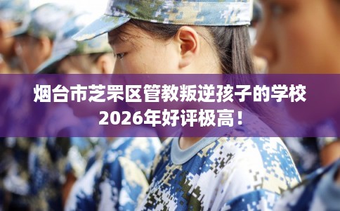 烟台市芝罘区管教叛逆孩子的学校2026年好评极高! 烟台市芝罘区管教叛逆孩子的学校2026年好评极高!