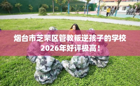 烟台市芝罘区管教叛逆孩子的学校2026年好评极高! 烟台市芝罘区管教叛逆孩子的学校2026年好评极高!