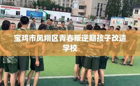 宝鸡市凤翔区青春叛逆期孩子改造学校 宝鸡市凤翔区青春叛逆期孩子改造学校