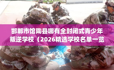 邯郸市馆陶县哪有全封闭式青少年叛逆学校（2026精选学校名单一览）