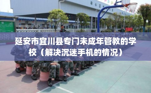 延安市宜川县专门未成年管教的学校（解决沉迷手机的情况）