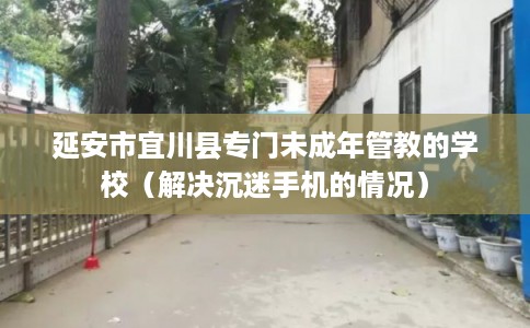 延安市宜川县专门未成年管教的学校（解决沉迷手机的情况）
