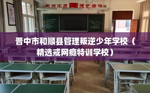 晋中市和顺县管理叛逆少年学校(精选戒网瘾特训学校) 晋中市和顺县管理叛逆少年学校(精选戒网瘾特训学校)