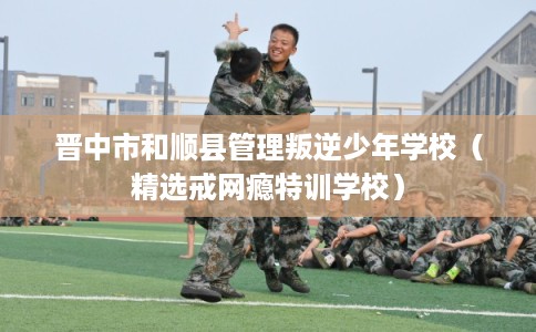 晋中市和顺县管理叛逆少年学校(精选戒网瘾特训学校) 晋中市和顺县管理叛逆少年学校(精选戒网瘾特训学校)