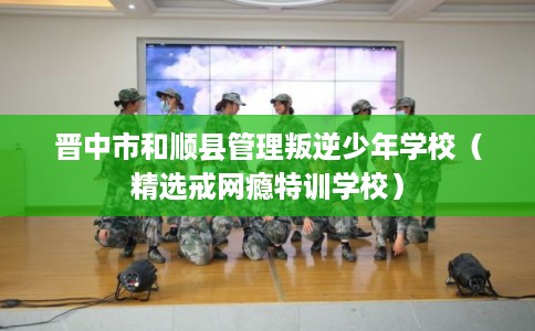 晋中市和顺县管理叛逆少年学校(精选戒网瘾特训学校) 晋中市和顺县管理叛逆少年学校(精选戒网瘾特训学校)