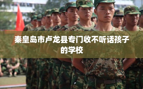 秦皇岛市卢龙县专门收不听话孩子的学校 秦皇岛市卢龙县专门收不听话孩子的学校